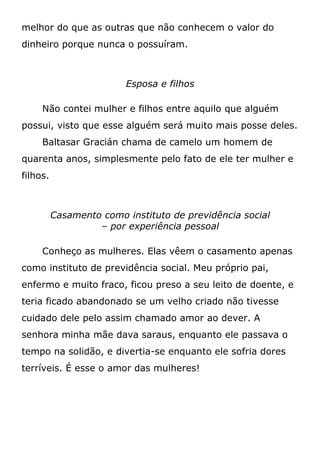 melhor do que as outras que não conhecem o valor do
dinheiro porque nunca o possuíram.
Esposa e filhos
Não contei mulher e filhos entre aquilo que alguém
possui, visto que esse alguém será muito mais posse deles.
Baltasar Gracián chama de camelo um homem de
quarenta anos, simplesmente pelo fato de ele ter mulher e
filhos.
Casamento como instituto de previdência social
– por experiência pessoal
Conheço as mulheres. Elas vêem o casamento apenas
como instituto de previdência social. Meu próprio pai,
enfermo e muito fraco, ficou preso a seu leito de doente, e
teria ficado abandonado se um velho criado não tivesse
cuidado dele pelo assim chamado amor ao dever. A
senhora minha mãe dava saraus, enquanto ele passava o
tempo na solidão, e divertia-se enquanto ele sofria dores
terríveis. É esse o amor das mulheres!
 