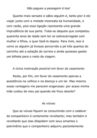 Não pagues a passagem à toa!
Quanto mais sensato e sábio alguém é, tanto pior é ele
viajar junto com a metade insensata da humanidade, e
com razão, pois essa ligação representa uma grande
imprudência de sua parte. Trata-se daquele que completou
quarenta anos de idade sem ter se sobrecarregado com
mulher e filhos, e quer fazê-lo depois. Para mim, isso é
como se alguém já tivesse percorrido a pé três quartos do
caminho até a estação do correio e ainda quisesse gastar
um bilhete para o resto da viagem.
A única motivação possível em favor do casamento
Resta, por fim, em favor do casamento apenas a
assistência na velhice e na doença e um lar. Mas mesmo
essas vantagens me parecem enganosas: por acaso minha
mãe cuidou de meu pai quando ele ficou doente?
As viúvas
Que as viúvas fiquem se consumindo com o cadáver
do companheiro é certamente revoltante; mas também é
revoltante que elas dilapidem com seus amantes o
patrimônio que o companheiro adquiriu pacientemente
 