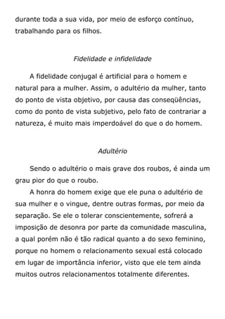 durante toda a sua vida, por meio de esforço contínuo,
trabalhando para os filhos.
Fidelidade e infidelidade
A fidelidade conjugal é artificial para o homem e
natural para a mulher. Assim, o adultério da mulher, tanto
do ponto de vista objetivo, por causa das conseqüências,
como do ponto de vista subjetivo, pelo fato de contrariar a
natureza, é muito mais imperdoável do que o do homem.
Adultério
Sendo o adultério o mais grave dos roubos, é ainda um
grau pior do que o roubo.
A honra do homem exige que ele puna o adultério de
sua mulher e o vingue, dentre outras formas, por meio da
separação. Se ele o tolerar conscientemente, sofrerá a
imposição de desonra por parte da comunidade masculina,
a qual porém não é tão radical quanto a do sexo feminino,
porque no homem o relacionamento sexual está colocado
em lugar de importância inferior, visto que ele tem ainda
muitos outros relacionamentos totalmente diferentes.
 