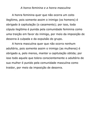 A honra feminina e a honra masculina
A honra feminina quer que não ocorra um coito
ilegítimo, pois somente assim o inimigo (os homens) é
obrigado à capitulação (o casamento); por isso, toda
cópula ilegítima é punida pela comunidade feminina como
uma traição em favor do inimigo, por meio da imposição de
desonra à culpada e da expulsão do grupo.
A honra masculina quer que não ocorra nenhum
adultério, pois somente assim o inimigo (as mulheres) é
obrigado a, pelo menos, manter a capitulação obtida; por
isso todo aquele que tolera conscientemente o adultério de
sua mulher é punido pela comunidade masculina como
traidor, por meio da imposição de desonra.
 