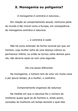 X. Monogamia ou poligamia?
A monogamia é contrária à natureza...
Em relação ao comportamento sexual, nenhuma parte
do mundo é tão imoral como a Europa, em conseqüência
da monogamia contrária à natureza.
... e contrária à razão
Não há como entender de forma racional por que um
homem, cuja mulher sofre de uma doença crônica ou
permanece infértil, ou então se tornou velha demais para
ele, não deveria casar-se com uma segunda.
Ela cria pesos diferentes
Na monogamia, o homem tem de uma vez muita coisa
e por pouco tempo; já a mulher, o contrário.
Comportamento enganoso da natureza
Na medida em que a natureza fez o número de
mulheres quase igual ao de homens e, ainda assim,
concedeu às mulheres um tempo durante o qual elas
 