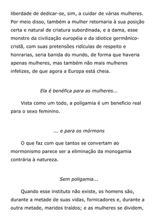 liberdade de dedicar-se, sim, a cuidar de várias mulheres.
Por meio disso, também a mulher retornaria à sua posição
certa e natural de criatura subordinada, e a dama, esse
monstro da civilização européia e da idiotice germânico-
cristã, com suas pretensões ridículas de respeito e
honrarias, seria banida do mundo, de forma que haveria
apenas mulheres, mas também não mais mulheres
infelizes, de que agora a Europa está cheia.
Ela é benéfica para as mulheres...
Vista como um todo, a poligamia é um beneficio real
para o sexo feminino.
... e para os mórmons
O que faz com que tantos se convertam ao
mormonismo parece ser a eliminação da monogamia
contrária à natureza.
Sem poligamia...
Quando esse instituto não existe, os homens são,
durante a metade de suas vidas, fornicadores e, durante a
outra metade, maridos traídos; e as mulheres se dividem,
 