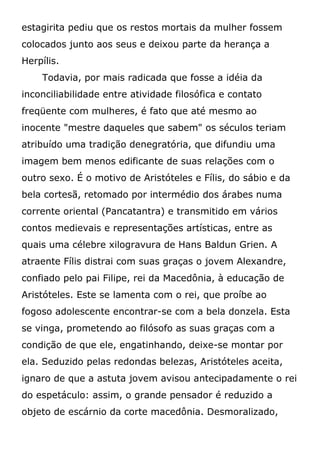 estagirita pediu que os restos mortais da mulher fossem
colocados junto aos seus e deixou parte da herança a
Herpílis.
Todavia, por mais radicada que fosse a idéia da
inconciliabilidade entre atividade filosófica e contato
freqüente com mulheres, é fato que até mesmo ao
inocente "mestre daqueles que sabem" os séculos teriam
atribuído uma tradição denegratória, que difundiu uma
imagem bem menos edificante de suas relações com o
outro sexo. É o motivo de Aristóteles e Fílis, do sábio e da
bela cortesã, retomado por intermédio dos árabes numa
corrente oriental (Pancatantra) e transmitido em vários
contos medievais e representações artísticas, entre as
quais uma célebre xilogravura de Hans Baldun Grien. A
atraente Fílis distrai com suas graças o jovem Alexandre,
confiado pelo pai Filipe, rei da Macedônia, à educação de
Aristóteles. Este se lamenta com o rei, que proíbe ao
fogoso adolescente encontrar-se com a bela donzela. Esta
se vinga, prometendo ao filósofo as suas graças com a
condição de que ele, engatinhando, deixe-se montar por
ela. Seduzido pelas redondas belezas, Aristóteles aceita,
ignaro de que a astuta jovem avisou antecipadamente o rei
do espetáculo: assim, o grande pensador é reduzido a
objeto de escárnio da corte macedônia. Desmoralizado,
 