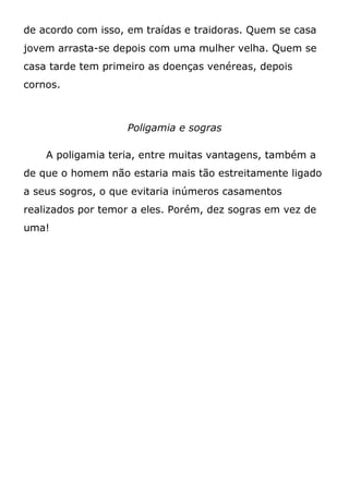 de acordo com isso, em traídas e traidoras. Quem se casa
jovem arrasta-se depois com uma mulher velha. Quem se
casa tarde tem primeiro as doenças venéreas, depois
cornos.
Poligamia e sogras
A poligamia teria, entre muitas vantagens, também a
de que o homem não estaria mais tão estreitamente ligado
a seus sogros, o que evitaria inúmeros casamentos
realizados por temor a eles. Porém, dez sogras em vez de
uma!
 