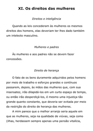 XI. Os direitos das mulheres
Direitos e inteligência
Quando as leis concederam às mulheres os mesmos
direitos dos homens, elas deveriam ter lhes dado também
um intelecto masculino.
Mulheres e padres
Às mulheres e aos padres não se devem fazer
concessões.
Direito de herança
O fato de os bens duramente adquiridos pelos homens
por meio de trabalho e esforços grandes e contínuos
passarem, depois, às mãos das mulheres que, com sua
insensatez, irão dilapidá-los em um curto espaço de tempo,
ou então irão desperdiçá-los, é mesmo uma injustiça tão
grande quanto constante, que deveria ser evitada por meio
da restrição do direito de herança das mulheres.
A mim parece que o melhor arranjo seria aquele em
que as mulheres, seja na qualidade de viúvas, seja como
(ilhas, herdassem sempre apenas uma pensão vitalícia,
 
