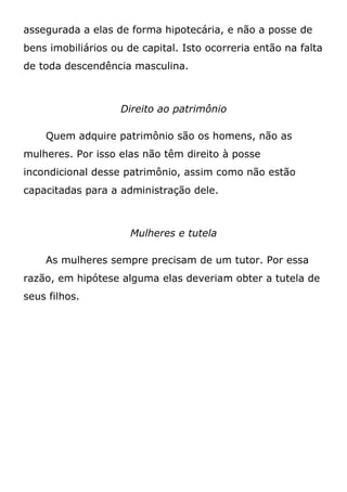 assegurada a elas de forma hipotecária, e não a posse de
bens imobiliários ou de capital. Isto ocorreria então na falta
de toda descendência masculina.
Direito ao patrimônio
Quem adquire patrimônio são os homens, não as
mulheres. Por isso elas não têm direito à posse
incondicional desse patrimônio, assim como não estão
capacitadas para a administração dele.
Mulheres e tutela
As mulheres sempre precisam de um tutor. Por essa
razão, em hipótese alguma elas deveriam obter a tutela de
seus filhos.
 