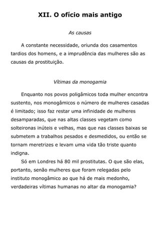 XII. O ofício mais antigo
As causas
A constante necessidade, oriunda dos casamentos
tardios dos homens, e a imprudência das mulheres são as
causas da prostituição.
Vítimas da monogamia
Enquanto nos povos poligâmicos toda mulher encontra
sustento, nos monogâmicos o número de mulheres casadas
é limitado; isso faz restar uma infinidade de mulheres
desamparadas, que nas altas classes vegetam como
solteironas inúteis e velhas, mas que nas classes baixas se
submetem a trabalhos pesados e desmedidos, ou então se
tornam meretrizes e levam uma vida tão triste quanto
indigna.
Só em Londres há 80 mil prostitutas. O que são elas,
portanto, senão mulheres que foram relegadas pelo
instituto monogâmico ao que há de mais medonho,
verdadeiras vítimas humanas no altar da monogamia?
 