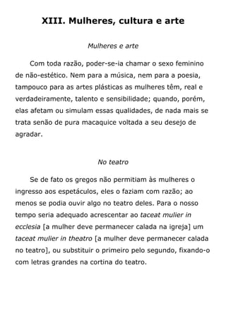 XIII. Mulheres, cultura e arte
Mulheres e arte
Com toda razão, poder-se-ia chamar o sexo feminino
de não-estético. Nem para a música, nem para a poesia,
tampouco para as artes plásticas as mulheres têm, real e
verdadeiramente, talento e sensibilidade; quando, porém,
elas afetam ou simulam essas qualidades, de nada mais se
trata senão de pura macaquice voltada a seu desejo de
agradar.
No teatro
Se de fato os gregos não permitiam às mulheres o
ingresso aos espetáculos, eles o faziam com razão; ao
menos se podia ouvir algo no teatro deles. Para o nosso
tempo seria adequado acrescentar ao taceat mulier in
ecclesia [a mulher deve permanecer calada na igreja] um
taceat mulier in theatro [a mulher deve permanecer calada
no teatro], ou substituir o primeiro pelo segundo, fixando-o
com letras grandes na cortina do teatro.
 