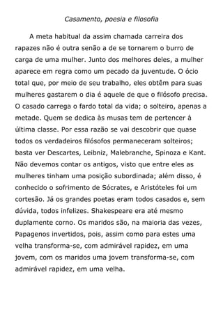 Casamento, poesia e filosofia
A meta habitual da assim chamada carreira dos
rapazes não é outra senão a de se tornarem o burro de
carga de uma mulher. Junto dos melhores deles, a mulher
aparece em regra como um pecado da juventude. O ócio
total que, por meio de seu trabalho, eles obtêm para suas
mulheres gastarem o dia é aquele de que o filósofo precisa.
O casado carrega o fardo total da vida; o solteiro, apenas a
metade. Quem se dedica às musas tem de pertencer à
última classe. Por essa razão se vai descobrir que quase
todos os verdadeiros filósofos permaneceram solteiros;
basta ver Descartes, Leibniz, Malebranche, Spinoza e Kant.
Não devemos contar os antigos, visto que entre eles as
mulheres tinham uma posição subordinada; além disso, é
conhecido o sofrimento de Sócrates, e Aristóteles foi um
cortesão. Já os grandes poetas eram todos casados e, sem
dúvida, todos infelizes. Shakespeare era até mesmo
duplamente corno. Os maridos são, na maioria das vezes,
Papagenos invertidos, pois, assim como para estes uma
velha transforma-se, com admirável rapidez, em uma
jovem, com os maridos uma jovem transforma-se, com
admirável rapidez, em uma velha.
 