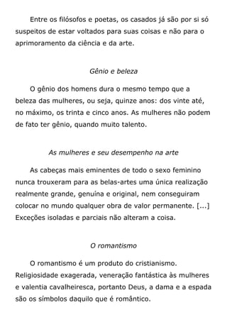 Entre os filósofos e poetas, os casados já são por si só
suspeitos de estar voltados para suas coisas e não para o
aprimoramento da ciência e da arte.
Gênio e beleza
O gênio dos homens dura o mesmo tempo que a
beleza das mulheres, ou seja, quinze anos: dos vinte até,
no máximo, os trinta e cinco anos. As mulheres não podem
de fato ter gênio, quando muito talento.
As mulheres e seu desempenho na arte
As cabeças mais eminentes de todo o sexo feminino
nunca trouxeram para as belas-artes uma única realização
realmente grande, genuína e original, nem conseguiram
colocar no mundo qualquer obra de valor permanente. [...]
Exceções isoladas e parciais não alteram a coisa.
O romantismo
O romantismo é um produto do cristianismo.
Religiosidade exagerada, veneração fantástica às mulheres
e valentia cavalheiresca, portanto Deus, a dama e a espada
são os símbolos daquilo que é romântico.
 