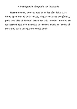 A inteligência não pode ser inculcada
Nesse ínterim, ocorreu que as mães têm feito suas
filhas aprender as belas-artes, línguas e coisas do gênero,
para que elas se tornem atraentes aos homens. É como se
quisessem ajudar o intelecto por meios artificiais, como já
se faz no caso dos quadris e dos seios.
 