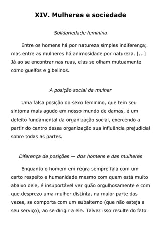 XIV. Mulheres e sociedade
Solidariedade feminina
Entre os homens há por natureza simples indiferença;
mas entre as mulheres há animosidade por natureza. [...]
Já ao se encontrar nas ruas, elas se olham mutuamente
como guelfos e gibelinos.
A posição social da mulher
Uma falsa posição do sexo feminino, que tem seu
sintoma mais agudo em nosso mundo de damas, é um
defeito fundamental da organização social, exercendo a
partir do centro dessa organização sua influência prejudicial
sobre todas as partes.
Diferença de posições — dos homens e das mulheres
Enquanto o homem em regra sempre fala com um
certo respeito e humanidade mesmo com quem está muito
abaixo dele, é insuportável ver quão orgulhosamente e com
que desprezo uma mulher distinta, na maior parte das
vezes, se comporta com um subalterno (que não esteja a
seu serviço), ao se dirigir a ele. Talvez isso resulte do fato
 