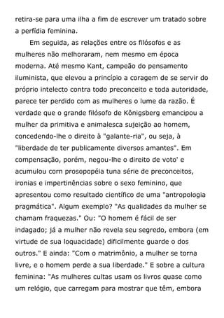 retira-se para uma ilha a fim de escrever um tratado sobre
a perfídia feminina.
Em seguida, as relações entre os filósofos e as
mulheres não melhoraram, nem mesmo em época
moderna. Até mesmo Kant, campeão do pensamento
iluminista, que elevou a princípio a coragem de se servir do
próprio intelecto contra todo preconceito e toda autoridade,
parece ter perdido com as mulheres o lume da razão. É
verdade que o grande filósofo de Kônigsberg emancipou a
mulher da primitiva e animalesca sujeição ao homem,
concedendo-lhe o direito à "galante-ria", ou seja, à
"liberdade de ter publicamente diversos amantes". Em
compensação, porém, negou-lhe o direito de voto' e
acumulou corn prosopopéia tuna série de preconceitos,
ironias e impertinências sobre o sexo feminino, que
apresentou como resultado científico de uma "antropologia
pragmática". Algum exemplo? "As qualidades da mulher se
chamam fraquezas." Ou: "O homem é fácil de ser
indagado; já a mulher não revela seu segredo, embora (em
virtude de sua loquacidade) dificilmente guarde o dos
outros." E ainda: "Com o matrimônio, a mulher se torna
livre, e o homem perde a sua liberdade." E sobre a cultura
feminina: "As mulheres cultas usam os livros quase como
um relógio, que carregam para mostrar que têm, embora
 
