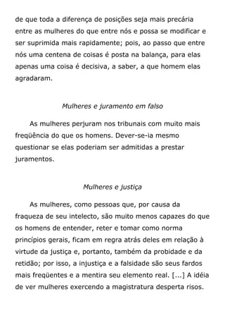 de que toda a diferença de posições seja mais precária
entre as mulheres do que entre nós e possa se modificar e
ser suprimida mais rapidamente; pois, ao passo que entre
nós uma centena de coisas é posta na balança, para elas
apenas uma coisa é decisiva, a saber, a que homem elas
agradaram.
Mulheres e juramento em falso
As mulheres perjuram nos tribunais com muito mais
freqüência do que os homens. Dever-se-ia mesmo
questionar se elas poderiam ser admitidas a prestar
juramentos.
Mulheres e justiça
As mulheres, como pessoas que, por causa da
fraqueza de seu intelecto, são muito menos capazes do que
os homens de entender, reter e tomar como norma
princípios gerais, ficam em regra atrás deles em relação à
virtude da justiça e, portanto, também da probidade e da
retidão; por isso, a injustiça e a falsidade são seus fardos
mais freqüentes e a mentira seu elemento real. [...] A idéia
de ver mulheres exercendo a magistratura desperta risos.
 