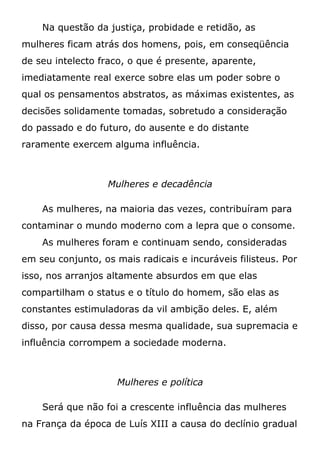 Na questão da justiça, probidade e retidão, as
mulheres ficam atrás dos homens, pois, em conseqüência
de seu intelecto fraco, o que é presente, aparente,
imediatamente real exerce sobre elas um poder sobre o
qual os pensamentos abstratos, as máximas existentes, as
decisões solidamente tomadas, sobretudo a consideração
do passado e do futuro, do ausente e do distante
raramente exercem alguma influência.
Mulheres e decadência
As mulheres, na maioria das vezes, contribuíram para
contaminar o mundo moderno com a lepra que o consome.
As mulheres foram e continuam sendo, consideradas
em seu conjunto, os mais radicais e incuráveis filisteus. Por
isso, nos arranjos altamente absurdos em que elas
compartilham o status e o título do homem, são elas as
constantes estimuladoras da vil ambição deles. E, além
disso, por causa dessa mesma qualidade, sua supremacia e
influência corrompem a sociedade moderna.
Mulheres e política
Será que não foi a crescente influência das mulheres
na França da época de Luís XIII a causa do declínio gradual
 