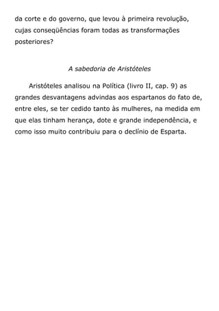 da corte e do governo, que levou à primeira revolução,
cujas conseqüências foram todas as transformações
posteriores?
A sabedoria de Aristóteles
Aristóteles analisou na Política (livro II, cap. 9) as
grandes desvantagens advindas aos espartanos do fato de,
entre eles, se ter cedido tanto às mulheres, na medida em
que elas tinham herança, dote e grande independência, e
como isso muito contribuiu para o declínio de Esparta.
 