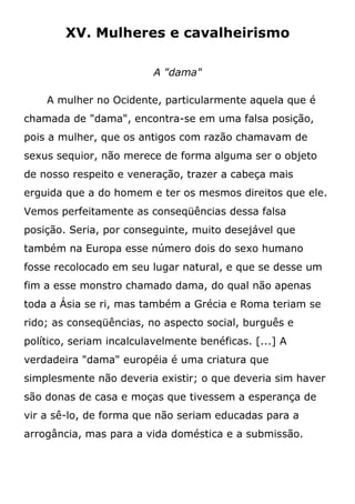 XV. Mulheres e cavalheirismo
A "dama"
A mulher no Ocidente, particularmente aquela que é
chamada de "dama", encontra-se em uma falsa posição,
pois a mulher, que os antigos com razão chamavam de
sexus sequior, não merece de forma alguma ser o objeto
de nosso respeito e veneração, trazer a cabeça mais
erguida que a do homem e ter os mesmos direitos que ele.
Vemos perfeitamente as conseqüências dessa falsa
posição. Seria, por conseguinte, muito desejável que
também na Europa esse número dois do sexo humano
fosse recolocado em seu lugar natural, e que se desse um
fim a esse monstro chamado dama, do qual não apenas
toda a Ásia se ri, mas também a Grécia e Roma teriam se
rido; as conseqüências, no aspecto social, burguês e
político, seriam incalculavelmente benéficas. [...] A
verdadeira "dama" européia é uma criatura que
simplesmente não deveria existir; o que deveria sim haver
são donas de casa e moças que tivessem a esperança de
vir a sê-lo, de forma que não seriam educadas para a
arrogância, mas para a vida doméstica e a submissão.
 