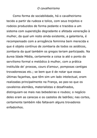 O cavalheirismo
Como forma de sociabilidade, há o cavalheirismo
tecido a partir da rudeza e tolice, com seus trejeitos e
rodeios produzidos de forma pedante e trazidos a um
sistema com superstição degradante e afetada veneração à
mulher, da qual um resto ainda existente, a galanteria, é
recompensado com a arrogância feminina bem merecida e
que é objeto contínuo de zombaria de todos os asiáticos,
zombaria da qual também os gregos teriam participado. Na
áurea Idade Média, certamente a coisa ia até o ponto do
servilismo formal e metódico à mulher, com a prática
instituída de' proezas, cours d'amour, pomposas cantigas
trovadorescas etc.; se bem que é de notar que essas
últimas façanhas, que têm sim um lado intelectual, eram
realizadas principalmente na França, ao pas-so que os
cavaleiros alemães, materialistas e desafinados,
distinguiam-se mais nas bebedeiras e roubos; o negócio
deles eram as canecas e os castelos de ladrões; nas cortes,
certamente também não faltavam alguns trovadores
enfadonhos.
 