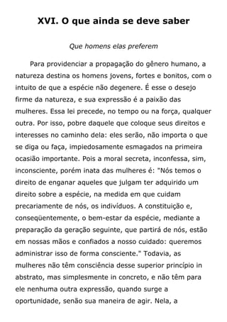 XVI. O que ainda se deve saber
Que homens elas preferem
Para providenciar a propagação do gênero humano, a
natureza destina os homens jovens, fortes e bonitos, com o
intuito de que a espécie não degenere. É esse o desejo
firme da natureza, e sua expressão é a paixão das
mulheres. Essa lei precede, no tempo ou na força, qualquer
outra. Por isso, pobre daquele que coloque seus direitos e
interesses no caminho dela: eles serão, não importa o que
se diga ou faça, impiedosamente esmagados na primeira
ocasião importante. Pois a moral secreta, inconfessa, sim,
inconsciente, porém inata das mulheres é: "Nós temos o
direito de enganar aqueles que julgam ter adquirido um
direito sobre a espécie, na medida em que cuidam
precariamente de nós, os indivíduos. A constituição e,
conseqüentemente, o bem-estar da espécie, mediante a
preparação da geração seguinte, que partirá de nós, estão
em nossas mãos e confiados a nosso cuidado: queremos
administrar isso de forma consciente." Todavia, as
mulheres não têm consciência desse superior princípio in
abstrato, mas simplesmente in concreto, e não têm para
ele nenhuma outra expressão, quando surge a
oportunidade, senão sua maneira de agir. Nela, a
 