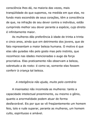 consciência lhes dá, na maioria das vezes, mais
tranqüilidade do que supomos, na medida em que elas, no
fundo mais escondido de seus corações, têm a consciência
de que, na infração de seu dever contra o indivíduo, estão
cumprindo melhor seu dever perante a espécie, cujo direito
é infinitamente maior.
As mulheres dão preferência à idade de trinta a trinta
e cinco anos, ainda que em detrimento dos jovens, que de
fato representam a maior beleza humana. O motivo é que
elas são guiadas não pelo gosto mas pelo instinto, que
reconhece nas idades mencionadas o auge da força
procriativa. Elas praticamente não observam a beleza,
sobretudo a do rosto: é como se, somente elas fossem
conferir à criança tal beleza.
A inteligência não ajuda, muito pelo contrário
A insensatez não incomoda as mulheres: tanto a
capacidade intelectual preeminente, ou mesmo o gênio,
quanto a anormalidade podem atuar de forma
desfavorável. Eis por que se vê freqüentemente um homem
feio, tolo e rude superar, perante as mulheres, um homem
culto, espirituoso e amável.
 