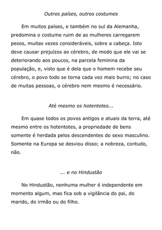 Outros países, outros costumes
Em muitos países, e também no sul da Alemanha,
predomina o costume ruim de as mulheres carregarem
pesos, muitas vezes consideráveis, sobre a cabeça. Isto
deve causar prejuízos ao cérebro, de modo que ele vai se
deteriorando aos poucos, na parcela feminina da
população, e, visto que é dela que o homem recebe seu
cérebro, o povo todo se torna cada vez mais burro; no caso
de muitas pessoas, o cérebro nem mesmo é necessário.
Até mesmo os hotentotes...
Em quase todos os povos antigos e atuais da terra, até
mesmo entre os hotentotes, a propriedade de bens
somente é herdada pelos descendentes do sexo masculino.
Somente na Europa se desviou disso; a nobreza, contudo,
não.
... e no Hindustão
No Hindustão, nenhuma mulher é independente em
momento algum, mas fica sob a vigilância do pai, do
marido, do irmão ou do filho.
 