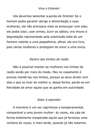 Viva o Oriente!
Vós deveríeis lamentar a.perda do Oriente! Se o
homem podia garantir abrigo e alimentação a suas
mulheres, ele não precisava mais se preocupar com elas;
ele podia lutar, usar armas, ouvir os sábios; era imune à
degradação representada pela submissão total de um
homem valente a uma paspalhona; afinal, ele era livre,
pois várias mulheres o protegiam do amor a uma única.
Dentro dos limites da razão
Não é possível manter as mulheres nos limites da
razão senão por meio do medo. Mas no casamento é
preciso mantê-las nos limites, porque se deve dividir com
elas o que se tiver de melhor e, dessa forma, perde-se em
felicidade de amor aquilo que se ganha em autoridade.
Estar à espreita!
A memória é um ser caprichoso e temperamental,
comparável a uma jovem mulher: às vezes, ela cala de
forma totalmente inesperada aquilo que já forneceu uma
centena de vezes, e mais tarde, quando já não estamos
 