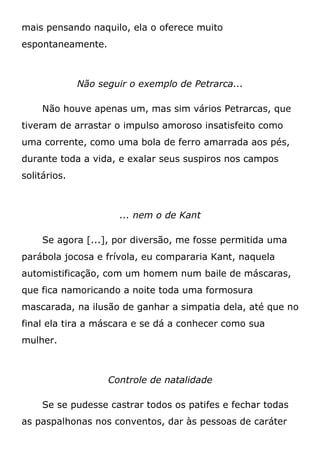 mais pensando naquilo, ela o oferece muito
espontaneamente.
Não seguir o exemplo de Petrarca...
Não houve apenas um, mas sim vários Petrarcas, que
tiveram de arrastar o impulso amoroso insatisfeito como
uma corrente, como uma bola de ferro amarrada aos pés,
durante toda a vida, e exalar seus suspiros nos campos
solitários.
... nem o de Kant
Se agora [...], por diversão, me fosse permitida uma
parábola jocosa e frívola, eu compararia Kant, naquela
automistificação, com um homem num baile de máscaras,
que fica namoricando a noite toda uma formosura
mascarada, na ilusão de ganhar a simpatia dela, até que no
final ela tira a máscara e se dá a conhecer como sua
mulher.
Controle de natalidade
Se se pudesse castrar todos os patifes e fechar todas
as paspalhonas nos conventos, dar às pessoas de caráter
 