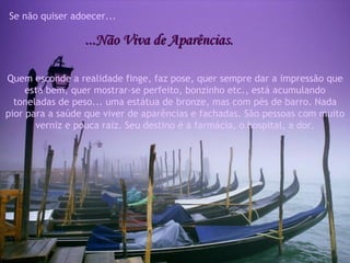 Se não quiser adoecer... ...Não Viva de Aparências. Quem esconde a realidade finge, faz pose, quer sempre dar a impressão que está bem, quer mostrar-se perfeito, bonzinho etc., está acumulando toneladas de peso... uma estátua de bronze, mas com pés de barro. Nada pior para a saúde que viver de aparências e fachadas. São pessoas com muito verniz e pouca raiz. Seu destino é a farmácia, o hospital, a dor. 
