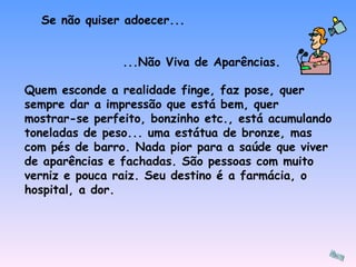 Se não quiser adoecer... Quem esconde a realidade finge, faz pose, quer sempre dar a impressão que está bem, quer mostrar-se perfeito, bonzinho etc., está acumulando toneladas de peso... uma estátua de bronze, mas com pés de barro. Nada pior para a saúde que viver de aparências e fachadas. São pessoas com muito verniz e pouca raiz. Seu destino é a farmácia, o hospital, a dor. ...Não Viva de Aparências. 