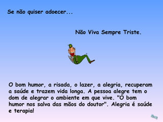 O bom humor, a risada, o lazer, a alegria, recuperam a saúde e trazem vida longa. A pessoa alegre tem o dom de alegrar o ambiente em que vive. "O bom humor nos salva das mãos do doutor". Alegria é saúde e terapia!  Se não quiser adoecer... Não Viva Sempre Triste. 