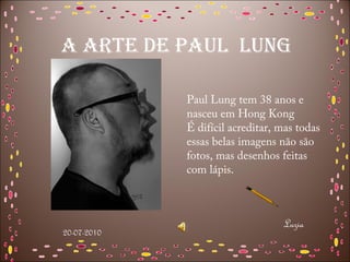 A ARTE DE PAUL LUNG

             Paul Lung tem 38 anos e
             nasceu em Hong Kong
             É difícil acreditar, mas todas
             essas belas imagens não são
             fotos, mas desenhos feitas
             com lápis.



                                  Luzia
20-07-2010
 