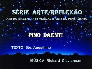 SÉRIE  ARTE/REFLEXÃO ARTE DA IMAGEM; ARTE MUSICAL E ARTE DO PENSAMENTO PINO  DAENTI TEXTO: Sto. Agostinho MÚSICA: Richard  Clayterman 