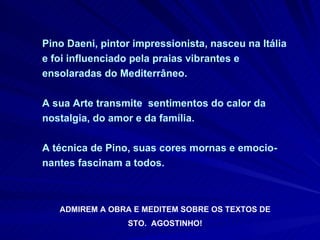 Pino Daeni, pintor impressionista, nasceu na Itália e foi influenciado pela praias vibrantes e ensolaradas do Mediterrâneo.  A sua Arte transmite  sentimentos do calor da nostalgia, do amor e da família.  A técnica de Pino, suas cores mornas e emocio-nantes fascinam a todos.  ADMIREM A OBRA E MEDITEM SOBRE OS TEXTOS DE STO.  AGOSTINHO!  