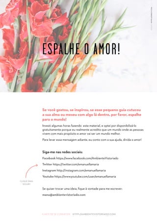 A ARTE DE SE CONHECER HTTP://AMBIENTEVISTORIADO.COM
Se você gostou, se inspirou, se esse pequeno guia cutucou
a sua alma ou mexeu com algo lá dentro, por favor, espalhe
para o mundo!
Investi algumas horas fazendo este material, e optei por disponibilizá-lo
gratuitamente porque eu realmente acredito que um mundo onde as pessoas
vivem com mais propósito e amor vai ser um mundo melhor.
Para levar essa mensagem adiante, eu conto com a sua ajuda, divida o amor!
Siga-me nas redes sociais:
Facebook https://www.facebook.com/AmbienteVistoriado
Twitter https://twitter.com/emanuellamaria
Instagram http://instagram.com/emanuellamaria
Youtube https://www.youtube.com/user/emanuellamaria
Se quiser trocar uma ideia, fique à vontade para me escrever:
manu@ambientevistoriado.com
ESPALHE O AMOR!
DESIGNWWW.ASSREUY.COM
CLIQUE PARA
SEGUIR!
 