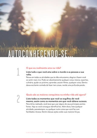 A ARTE DE SE CONHECER HTTP://AMBIENTEVISTORIADO.COM
O que eu realmente amo na vida?
Liste tudo o que você ama sobre o mundo e as pessoas a sua
volta.
Pense em todas as atividades que te dão entusiasmo, alegria e fazem você
se sentir mais vivo. Pode ser absolutamente qualquer coisa: música, esportes,
culinária, ajudar ao próximo, aprender, assistir filmes, qualquer coisa. Dentro
dessa excitante vontade de fazer tais coisas, reside uma profunda paixão.
Quais são as maiores conquistas na minha vida até agora?
Liste todos os momentos que você se orgulhou de você
mesmo, assim como os momentos em que você obteve sucesso.
Para tê-los realizado, você teve que usar alguns de seus principais pontos
fortes. Veja se você consegue identificá-los. Além disso, liste qualquer
atividade, passatempos, ou qualquer outra coisa que você faz com
facilidade e leveza. Dentro dessas ações estão suas maiores forças.
AUTOCONHECENDO-SE...
1
2
 