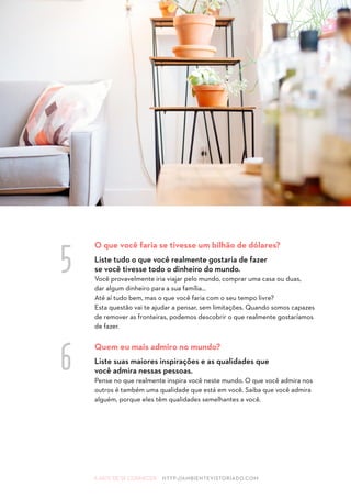 A ARTE DE SE CONHECER HTTP://AMBIENTEVISTORIADO.COM
O que você faria se tivesse um bilhão de dólares?
Liste tudo o que você realmente gostaria de fazer
se você tivesse todo o dinheiro do mundo.
Você provavelmente iria viajar pelo mundo, comprar uma casa ou duas,
dar algum dinheiro para a sua família...
Até aí tudo bem, mas o que você faria com o seu tempo livre?
Esta questão vai te ajudar a pensar, sem limitações. Quando somos capazes
de remover as fronteiras, podemos descobrir o que realmente gostaríamos
de fazer.
Quem eu mais admiro no mundo?
Liste suas maiores inspirações e as qualidades que
você admira nessas pessoas.
Pense no que realmente inspira você neste mundo. O que você admira nos
outros é também uma qualidade que está em você. Saiba que você admira
alguém, porque eles têm qualidades semelhantes a você.
5
6
 