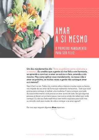 A ARTE DE SE CONHECER HTTP://AMBIENTEVISTORIADO.COM
Um dos mandamentos diz: “Ame ao próximo como você ama a
si mesmo”. Eu credito que a gente só vive feliz e em harmonia,
se aprende a conviver e amar os outros e claro, amando a nós
mesmo. Mas como aplicar esse mandamento na nossa vida e
amar ao próximo, se muitas vezes a gente não consegue amar
a si mesmo?
Nao é facil, eu sei. Todos nós vivemos altos e baixos e muitas vezes os baixos
nos impede de nos amar da forma que realmente merecemos. Tudo que você
precisa para começar, é realizar uma mudança. E para começar a jornada
do autoconhecimento você precisa se amar acima de tudo. Sei que algumas
pessoas já deram um primeiro passo, mas outros ainda não sabem por onde
começar. Eu não sou fada madrinha e nem tenho respostas para tudo mas
eu convido você para mudar de vida e começar a se amar agora!!!
Por isso aqui seguem algumas dicas especiais:
AMAR
A SI MESMO
O PRIMEIRO MANDAMENTO
PARA SER FELIZ.
 