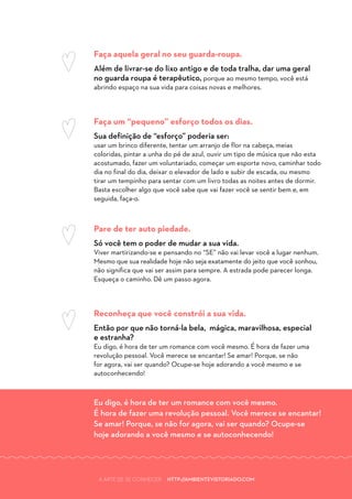 A ARTE DE SE CONHECER HTTP://AMBIENTEVISTORIADO.COM
Faça aquela geral no seu guarda-roupa.
Além de livrar-se do lixo antigo e de toda tralha, dar uma geral
no guarda roupa é terapêutico, porque ao mesmo tempo, você está
abrindo espaço na sua vida para coisas novas e melhores.
Faça um “pequeno” esforço todos os dias.
Sua definição de “esforço” poderia ser:
usar um brinco diferente, tentar um arranjo de flor na cabeça, meias
coloridas, pintar a unha do pé de azul, ouvir um tipo de música que não esta
acostumado, fazer um voluntariado, começar um esporte novo, caminhar todo
dia no final do dia, deixar o elevador de lado e subir de escada, ou mesmo
tirar um tempinho para sentar com um livro todas as noites antes de dormir.
Basta escolher algo que você sabe que vai fazer você se sentir bem e, em
seguida, faça-o.
Pare de ter auto piedade.
Só você tem o poder de mudar a sua vida.
Viver martirizando-se e pensando no “SE” não vai levar você a lugar nenhum.
Mesmo que sua realidade hoje não seja exatamente do jeito que você sonhou,
não significa que vai ser assim para sempre. A estrada pode parecer longa.
Esqueça o caminho. Dê um passo agora.
Reconheça que você constrói a sua vida.
Então por que não torná-la bela, mágica, maravilhosa, especial
e estranha?
Eu digo, é hora de ter um romance com você mesmo. É hora de fazer uma
revolução pessoal. Você merece se encantar! Se amar! Porque, se não
for agora, vai ser quando? Ocupe-se hoje adorando a você mesmo e se
autoconhecendo!
Eu digo, é hora de ter um romance com você mesmo.
É hora de fazer uma revolução pessoal. Você merece se encantar!
Se amar! Porque, se não for agora, vai ser quando? Ocupe-se
hoje adorando a você mesmo e se autoconhecendo!
A ARTE DE SE CONHECER HTTP://AMBIENTEVISTORIADO.COM
 