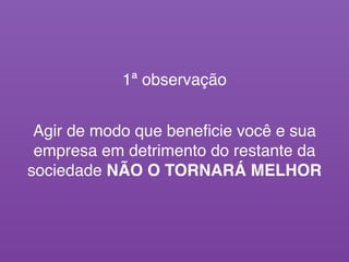 Agir de modo que beneﬁcie você e sua
empresa em detrimento do restante da
sociedade NÃO O TORNARÁ MELHOR
1ª observação
 