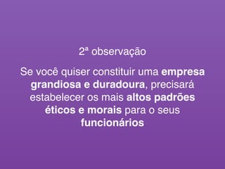 2ª observação
Se você quiser constituir uma empresa
grandiosa e duradoura, precisará
estabelecer os mais altos padrões
éticos e morais para o seus
funcionários
 