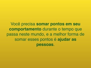 Você precisa somar pontos em seu
comportamento durante o tempo que
passa neste mundo, e a melhor forma de
somar esses pontos é ajudar as
pessoas.
 