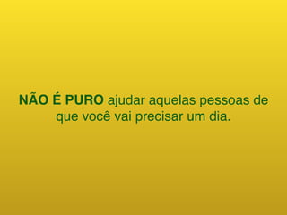 NÃO É PURO ajudar aquelas pessoas de
que você vai precisar um dia.
 