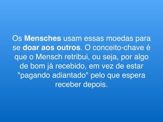 Os Mensches usam essas moedas para
se doar aos outros. O conceito-chave é
que o Mensch retribui, ou seja, por algo
de bom já recebido, em vez de estar
"pagando adiantado" pelo que espera
receber depois.
 