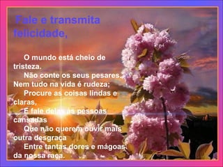   Fale e transmita felicidade,       O mundo está cheio de tristeza.      Não conte os seus pesares. Nem tudo na vida é rudeza;      Procure as coisas lindas e claras,      E fale delas às pessoas cansadas      Que não querem ouvir mais outra desgraça      Entre tantas dores e mágoas da nossa raça.  