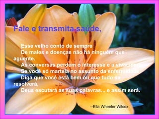 Fale e transmita saúde,       Esse velho conto de sempre      De males e doenças não há ninguém que aguente.      As conversas perdem o interesse e a vivacidade      Se você só martela no assunto da enfermidade.      Diga que você está bem ou que tudo se resolverá,      Deus escutará as suas palavras... e assim será.  --Ella Wheeler Wilcox  