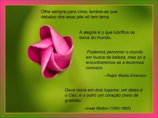 Olhe sempre para cima; lembre-se que debaixo dos seus pés só tem lama.  A alegria é o que lubrifica os eixos do mundo.    Podemos percorrer o mundo em busca da beleza, mas só a encontraremos se a levarmos conosco.     --Ralph Waldo Emerson Deus mora em dois lugares: um deles é o Céu, e o outro um coração cheio de gratidão.     --Izaak Walton  (1593-1683) 