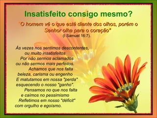   Às vezes nos sentimos descontentes,   ou muito insatisfeitos      Por não sermos aclamados   ou não sermos mais perfeitos.       Achamos que nos falta   beleza, carisma ou engenho      E matutamos em nossa "perda"   esquecendo o nosso "ganho".       Pensamos no que nos falta   e caímos no pessimismo      Refletimos em nosso "déficit"   com orgulho e egoísmo. Insatisfeito consigo mesmo? " O homem vê o que está diante dos olhos, porém o Senhor olha para o coração"   (I Samuel 16:7).   