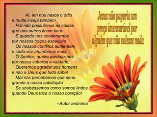 Aí, em nós nasce o ódio   e muita inveja também      Por não possuirmos as coisas   que nos outros ficam bem.       E quando nos condenamos   por nossos traços especiais      Os nossos conflitos aumentam   e cada vez afundamos mais...       Ó Senhor, queira perdoar-nos   por nossa soberba e vaidade,      Queremos agradar aos homens   e não a Deus que tudo sabe!       Mal nós percebemos que seria   grande a nossa satisfação      Se soubéssemos como somos lindos   quando Deus toca o nosso coração!       --Autor anônimo Jesus não pagaria um  preço imensurável por alguém que não valesse nada. 
