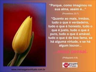 “ Porque, como imaginou na sua alma, assim é...” (Provérbios 23:7) “ Quanto ao mais, irmãos, tudo o que é verdadeiro, tudo o que é honesto, tudo o que é justo, tudo o que é puro, tudo o que é amável, tudo o que é de boa fama, se há alguma virtude, e se há algum louvor... ...nisso pensai. (Philippians 4:8).   www.mensagensvirtuais.com.br 
