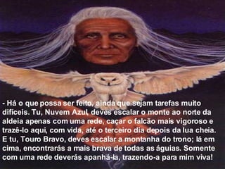 - Há o que possa ser feito, ainda que sejam tarefas muito difíceis. Tu, Nuvem Azul, deves escalar o monte ao norte da aldeia apenas com uma rede, caçar o falcão mais vigoroso e trazê-lo aqui, com vida, até o terceiro dia depois da lua cheia. E tu, Touro Bravo, deves escalar a montanha do trono; lá em cima, encontrarás a mais brava de todas as águias. Somente com uma rede deverás apanhá-la, trazendo-a para mim viva!  